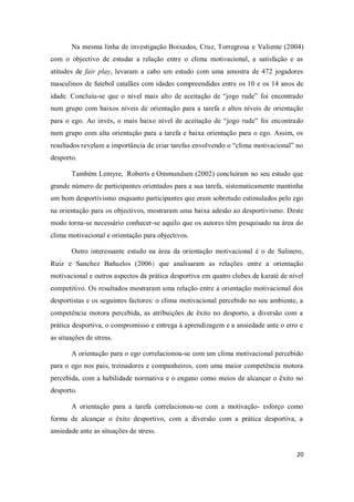 20
Na mesma linha de investigação Boixados, Cruz, Torregrosa e Valiente (2004)
com o objectivo de estudar a relação entre o clima motivacional, a satisfação e as
atitudes de fair play, levaram a cabo um estudo com uma amostra de 472 jogadores
masculinos de futebol catalães com idades compreendidas entre os 10 e os 14 anos de
idade. Concluiu-se que o nível mais alto de aceitação de “jogo rude” foi encontrado
num grupo com baixos níveis de orientação para a tarefa e altos níveis de orientação
para o ego. Ao invés, o mais baixo nível de aceitação de “jogo rude” foi encontrado
num grupo com alta orientação para a tarefa e baixa orientação para o ego. Assim, os
resultados revelam a importância de criar tarefas envolvendo o “clima motivacional” no
desporto.
Também Lemyre, Roberts e Ommundsen (2002) concluíram no seu estudo que
grande número de participantes orientados para a sua tarefa, sistematicamente mantinha
um bom desportivismo enquanto participantes que eram sobretudo estimulados pelo ego
na orientação para os objectivos, mostraram uma baixa adesão ao desportivismo. Deste
modo torna-se necessário conhecer-se aquilo que os autores têm pesquisado na área do
clima motivacional e orientação para objectivos.
Outro interessante estudo na área da orientação motivacional é o de Salinero,
Ruiz e Sanchez Bañuelos (2006) que analisaram as relações entre a orientação
motivacional e outros aspectos da prática desportiva em quatro clubes de karaté de nível
competitivo. Os resultados mostraram uma relação entre a orientação motivacional dos
desportistas e os seguintes factores: o clima motivacional percebido no seu ambiente, a
competência motora percebida, as atribuições de êxito no desporto, a diversão com a
prática desportiva, o compromisso e entrega à aprendizagem e a ansiedade ante o erro e
as situações de stress.
A orientação para o ego correlacionou-se com um clima motivacional percebido
para o ego nos pais, treinadores e companheiros, com uma maior competência motora
percebida, com a habilidade normativa e o engano como meios de alcançar o êxito no
desporto.
A orientação para a tarefa correlacionou-se com a motivação- esforço como
forma de alcançar o êxito desportivo, com a diversão com a prática desportiva, a
ansiedade ante as situações de stress.
 