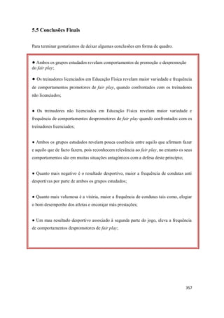 357
5.5 Conclusões Finais
Para terminar gostaríamos de deixar algumas conclusões em forma de quadro.
● Ambos os grupos estudados revelam comportamentos de promoção e despromoção
do fair play;
● Os treinadores licenciados em Educação Física revelam maior variedade e frequência
de comportamentos promotores de fair play, quando confrontados com os treinadores
não licenciados;
● Os treinadores não licenciados em Educação Física revelam maior variedade e
frequência de comportamentos despromotores de fair play quando confrontados com os
treinadores licenciados;
● Ambos os grupos estudados revelam pouca coerência entre aquilo que afirmam fazer
e aquilo que de facto fazem, pois reconhecem relevância ao fair play, no entanto os seus
comportamentos são em muitas situações antagónicos com a defesa deste princípio;
● Quanto mais negativo é o resultado desportivo, maior a frequência de condutas anti
desportivas por parte de ambos os grupos estudados;
● Quanto mais volumosa é a vitória, maior a frequência de condutas tais como, elogiar
o bom desempenho dos atletas e encorajar más prestações;
● Um mau resultado desportivo associado à segunda parte do jogo, eleva a frequência
de comportamentos despromotores de fair play;
 