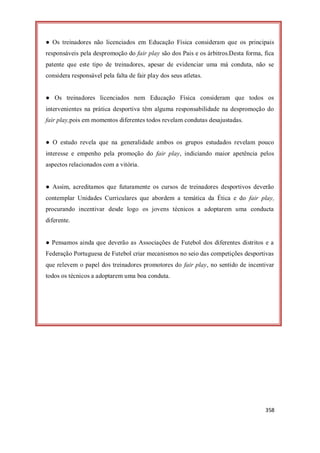 358
● Os treinadores não licenciados em Educação Física consideram que os principais
responsáveis pela despromoção do fair play são dos Pais e os árbitros.Desta forma, fica
patente que este tipo de treinadores, apesar de evidenciar uma má conduta, não se
considera responsável pela falta de fair play dos seus atletas.
● Os treinadores licenciados nem Educação Física consideram que todos os
intervenientes na prática desportiva têm alguma responsabilidade na despromoção do
fair play,pois em momentos diferentes todos revelam condutas desajustadas.
● O estudo revela que na generalidade ambos os grupos estudados revelam pouco
interesse e empenho pela promoção do fair play, indiciando maior apetência pelos
aspectos relacionados com a vitória.
● Assim, acreditamos que futuramente os cursos de treinadores desportivos deverão
contemplar Unidades Curriculares que abordem a temática da Ética e do fair play,
procurando incentivar desde logo os jovens técnicos a adoptarem uma conducta
diferente.
● Pensamos ainda que deverão as Associações de Futebol dos diferentes distritos e a
Federação Portuguesa de Futebol criar mecanismos no seio das competições desportivas
que relevem o papel dos treinadores promotores do fair play, no sentido de incentivar
todos os técnicos a adoptarem uma boa conduta.
 