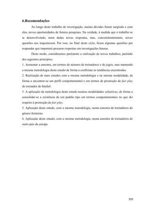 359
6.Recomendações
Ao longo deste trabalho de investigação, muitas dúvidas foram surgindo e com
elas, novas oportunidades de futuras pesquisas. Na verdade, à medida que o trabalho se
ia desenvolvendo, eram dadas novas respostas, mas, concomitantemente, novas
questões nos inquietavam. Por isso, no final deste ciclo, ficam algumas questões por
responder que importará procurar respostas em investigações futuras.
Deste modo, consideramos pertinente a realização de novos trabalhos, partindo
dos seguintes princípios:
1. Aumentar a amostra, em termos de número de treinadores e de jogos, mas mantendo
a mesma metodologia deste estudo de forma a confirmar as tendências encontradas.
2. Realização de mais estudos com a mesma metodologia e na mesma modalidade, de
forma a encontrar-se um perfil comportamental e em termos de promoção do fair play
do treinador de futebol.
3. A aplicação da metodologia deste estudo noutras modalidades colectivas, de forma a
consolidar-se a existência de um padrão tipo em termos comportamentais no que diz
respeito à promoção de fair play.
5. Aplicação deste estudo, com a mesma metodologia, numa amostra de treinadores do
género feminino.
6. Aplicação deste estudo, com a mesma metodologia, numa amostra de treinadores de
outro país da europa.
 