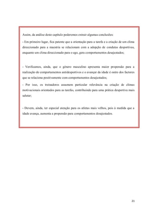 21
Assim, da análise deste capítulo poderemos extrair algumas conclusões:
- Em primeiro lugar, fica patente que a orientação para a tarefa e a criação de um clima
direccionado para a maestria se relacionam com a adopção de condutas desportivas,
enquanto um clima direccionado para o ego, gera comportamentos desajustados;
- Verificamos, ainda, que o género masculino apresenta maior propensão para a
realização de comportamentos antidesportivos e o avançar da idade é outro dos factores
que se relaciona positivamente com comportamentos desajustados;
- Por isso, os treinadores assumem particular relevância na criação de climas
motivacionais orientados para as tarefas, contribuindo para uma prática desportiva mais
salutar;
- Devem, ainda, ter especial atenção para os atletas mais velhos, pois à medida que a
idade avança, aumenta a propensão para comportamentos desajustados.
 
