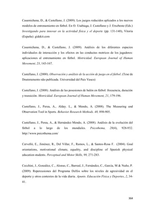 364
Casamichana, D., & Castellano, J. (2009). Los juegos reducidos aplicados a los nuevos
modelos de entrenamiento en fútbol. En O. Usabiaga, J. Castellano y J. Etxebeste (Eds.)
Investigando para innovar en la actividad física y el deporte (pp. 131-140), Vitoria
(España): gidekit.com
Casamichana, D., & Castellano, J. (2009). Análisis de los diferentes espacios
individuales de interacción y los efectos en las conductas motrices de los jugadores:
aplicaciones al entrenamiento en fútbol. Motricidad. European Journal of Human
Movement, 23, 143-167.
Castellano, J. (2000). Observación y análisis de la acción de juego en el fútbol. (Tese de
Doutoramento não publicada. Universidad del Pais Vasco)
Castellano, J. (2008). Análisis de las posesiones de balón en fútbol: frecuencia, duración
y transición. Motricidad. European Journal of Human Movement, 21, 179-196.
Castellano, J., Perea, A., Alday. L., & Mendo, A. (2008). The Measuring and
Observation Tool in Sports. Behavior Research Methods. 40, 898-905.
Castellano, J., Perea, A., & Hernández Mendo, A. (2008). Análisis de la evolución del
fútbol a lo largo de los mundiales. Psicothema, 20(4), 928-932.
http://www.psicothema.com/
Cervelló, E., Jiménez, R., Del Villar, F., Ramos, L., & Santos-Rosa F. (2004). Goal
orientations, motivational climate, equality, and discipline of Spanish physical
education students. Perceptual and Motor Skills, 99, 271-283.
Cecchini, J., González, C., Alonso, C., Barreal, J., Fernández, C., García, M & Nuño, P.
(2009). Repercusiones del Programa Delfos sobre los niveles de agresividad en el
deporte y otros contextos de la vida diaria. Apunts. Educación Física y Deportes, 2, 34-
41.
 