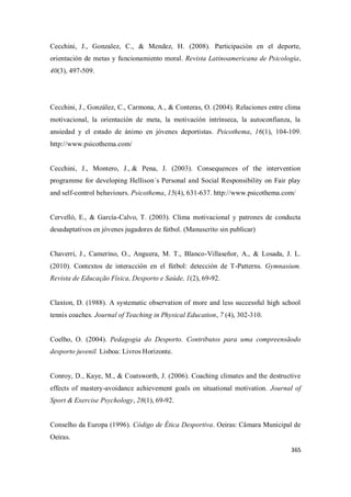 365
Cecchini, J., Gonzalez, C., & Mendez, H. (2008). Participación en el deporte,
orientación de metas y funcionamiento moral. Revista Latinoamericana de Psicología,
40(3), 497-509.
Cecchini, J., González, C., Carmona, A., & Conteras, O. (2004). Relaciones entre clima
motivacional, la orientación de meta, la motivación intrínseca, la autoconfianza, la
ansiedad y el estado de ánimo en jóvenes deportistas. Psicothema, 16(1), 104-109.
http://www.psicothema.com/
Cecchini, J., Montero, J., & Pena, J. (2003). Consequences of the intervention
programme for developing Hellison´s Personal and Social Responsibility on Fair play
and self-control behaviours. Psicothema, 15(4), 631-637. http://www.psicothema.com/
Cervelló, E., & García-Calvo, T. (2003). Clima motivacional y patrones de conducta
desadaptativos en jóvenes jugadores de fútbol. (Manuscrito sin publicar)
Chaverri, J., Camerino, O., Anguera, M. T., Blanco-Villaseñor, A., & Losada, J. L.
(2010). Contextos de interacción en el fútbol: detección de T-Patterns. Gymnasium.
Revista de Educação Física, Desporto e Saúde, 1(2), 69-92.
Claxton, D. (1988). A systematic observation of more and less successful high school
tennis coaches. Journal of Teaching in Physical Education, 7 (4), 302-310.
Coelho, O. (2004). Pedagogia do Desporto. Contributos para uma compreensãodo
desporto juvenil. Lisboa: Livros Horizonte.
Conroy, D., Kaye, M., & Coatsworth, J. (2006). Coaching climates and the destructive
effects of mastery-avoidance achievement goals on situational motivation. Journal of
Sport & Exercise Psychology, 28(1), 69-92.
Conselho da Europa (1996). Código de Ética Desportiva. Oeiras: Câmara Municipal de
Oeiras.
 