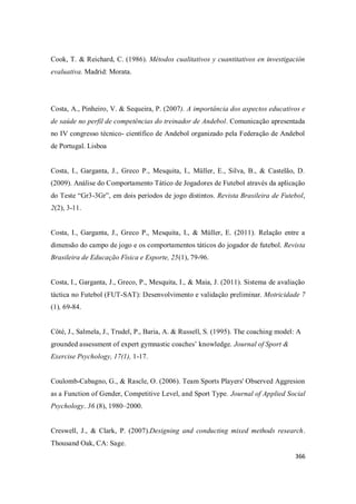366
Cook, T. & Reichard, C. (1986). Métodos cualitativos y cuantitativos en investigación
evaluativa. Madrid: Morata.
Costa, A., Pinheiro, V. & Sequeira, P. (2007). A importância dos aspectos educativos e
de saúde no perfil de competências do treinador de Andebol. Comunicação apresentada
no IV congresso técnico- científico de Andebol organizado pela Federação de Andebol
de Portugal. Lisboa
Costa, I., Garganta, J., Greco P., Mesquita, I., Müller, E., Silva, B., & Castelão, D.
(2009). Análise do Comportamento Tático de Jogadores de Futebol através da aplicação
do Teste “Gr3-3Gr”, em dois períodos de jogo distintos. Revista Brasileira de Futebol,
2(2), 3-11.
Costa, I., Garganta, J., Greco P., Mesquita, I., & Müller, E. (2011). Relação entre a
dimensão do campo de jogo e os comportamentos táticos do jogador de futebol. Revista
Brasileira de Educação Física e Esporte, 25(1), 79-96.
Costa, I., Garganta, J., Greco, P., Mesquita, I., & Maia, J. (2011). Sistema de avaliação
táctica no Futebol (FUT-SAT): Desenvolvimento e validação preliminar. Motricidade 7
(1), 69-84.
Côté, J., Salmela, J., Trudel, P., Baria, A. & Russell, S. (1995). The coaching model: A
grounded assessment of expert gymnastic coaches’ knowledge. Journal of Sport &
Exercise Psychology, 17(1), 1-17.
Coulomb-Cabagno, G., & Rascle, O. (2006). Team Sports Players' Observed Aggresion
as a Function of Gender, Competitive Level, and Sport Type. Journal of Applied Social
Psychology. 36 (8), 1980–2000.
Creswell, J., & Clark, P. (2007).Designing and conducting mixed methods research.
Thousand Oak, CA: Sage.
 