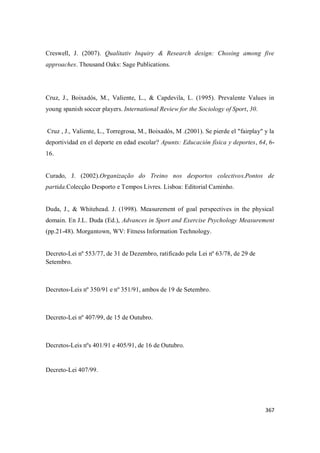 367
Creswell, J. (2007). Qualitativ Inquiry & Research design: Chosing among five
approaches. Thousand Oaks: Sage Publications.
Cruz, J., Boixadós, M., Valiente, L., & Capdevila, L. (1995). Prevalente Values in
young spanish soccer players. International Review for the Sociology of Sport, 30.
Cruz , J., Valiente, L., Torregrosa, M., Boixadós, M .(2001). Se pierde el "fairplay" y la
deportividad en el deporte en edad escolar? Apunts: Educación física y deportes, 64, 6-
16.
Curado, J. (2002).Organização do Treino nos desportos colectivos.Pontos de
partida.Colecção Desporto e Tempos Livres. Lisboa: Editorial Caminho.
Duda, J., & Whitehead. J. (1998). Measurement of goal perspectives in the physical
domain. En J.L. Duda (Ed.), Advances in Sport and Exercise Psychology Measurement
(pp.21-48). Morgantown, WV: Fitness Information Technology.
Decreto-Lei nº 553/77, de 31 de Dezembro, ratificado pela Lei nº 63/78, de 29 de
Setembro.
Decretos-Leis nº 350/91 e nº 351/91, ambos de 19 de Setembro.
Decreto-Lei nº 407/99, de 15 de Outubro.
Decretos-Leis nºs 401/91 e 405/91, de 16 de Outubro.
Decreto-Lei 407/99.
 