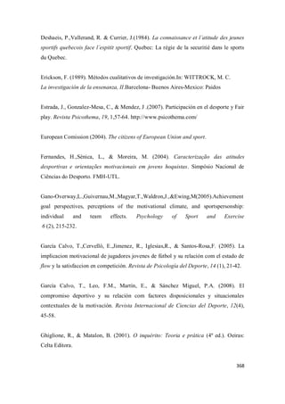 368
Deshaeis, P.,Vallerand, R. & Currier, J.(1984). La connaissance et l´atitude des jeunes
sportifs quebecois face l´espitit sportif. Quebec: La régie de la securitié dans le sports
du Quebec.
Erickson, F. (1989). Métodos cualitativos de investigación.In: WITTROCK, M. C.
La investigación de la ensenanza, II.Barcelona- Buenos Aires-Mexico: Paidos
Estrada, J., Gonzalez-Mesa, C., & Mendez, J .(2007). Participación en el desporte y Fair
play. Revista Psicothema, 19, 1,57-64. http://www.psicothema.com/
European Comission (2004). The citizens of European Union and sport.
Fernandes, H.,Sénica, L., & Moreira, M. (2004). Caracterização das atitudes
desportivas e orientações motivacionais em jovens hoquistas. Simpósio Nacional de
Ciências do Desporto. FMH-UTL.
Gano-Overway,L.,Guivernau,M.,Magyar,T.,Waldron,J.,&Ewing,M(2005).Achievement
goal perspectives, perceptions of the motivational climate, and sportspersonship:
individual and team effects. Psychology of Sport and Exercise
6 (2), 215-232.
García Calvo, T.,Cervelló, E.,Jimenez, R., Iglesias,R., & Santos-Rosa,F. (2005). La
implicacion motivacional de jugadores jovenes de fútbol y su relación com el estado de
flow y la satisfaccion en competición. Revista de Psicología del Deporte, 14 (1), 21-42.
García Calvo, T., Leo, F.M., Martín, E., & Sánchez Miguel, P.A. (2008). El
compromiso deportivo y su relación com factores disposicionales y situacionales
contextuales de la motivación. Revista Internacional de Ciencias del Deporte, 12(4),
45-58.
Ghiglione, R., & Matalon, B. (2001). O inquérito: Teoria e prática (4º ed.). Oeiras:
Celta Editora.
 
