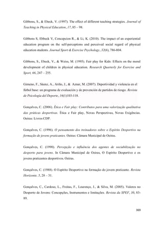 369
Gibbons, S., & Ebeck, V. (1997). The effect of different teaching strategies. Journal of
Teaching in Physical Education, 17, 85 – 98.
Gibbons S, Ebbeck V, Concepcion R., & Li, K. (2010). The impact of an experiential
education program on the self-perceptions and perceived social regard of physical
education students. Journal Sport & Exercise Psychology, 32(6), 786-804.
Gibbons, S., Ebeck, V., & Weiss, M. (1995). Fair play for Kids: Effects on the moral
development of children in physical education. Research Quarterly for Exercise and
Sport, 66, 247 – 255.
Gimeno, F., Sáenz, A., Ariño, J., & Aznar, M. (2007). Deportividad y violencia en el
fútbol base: un programa de evaluación y de prevención de partidos de riesgo. Revista
de Psicología del Deporte, 16(1)103-118.
Gonçalves, C. (2006). Ética e Fair play: Contributos para uma valorização qualitativa
das práticas desportivas. Ética e Fair play, Novas Perspectivas, Novas Exigências.
Oeiras: Livros CDP.
Gonçalves, C. (1996). O pensamento dos treinadores sobre o Espírito Desportivo na
formação de jovens praticantes. Oeiras: Câmara Municipal de Oeiras.
Gonçalves, C. (1990). Percepção e influência dos agentes de sociabilização no
desporto para jovens. In Câmara Municipal de Oeiras, O Espírito Desportivo e os
jovens praticantes desportivos. Oeiras.
Gonçalves, C. (1988). O Espírito Desportivo na formação do jovem praticante. Revista
Horizonte, 5, 28 – 31.
Gonçalves, C., Cardoso, L., Freitas, F., Lourenço, J., & Silva, M. (2005). Valores no
Desporto de Jovens: Concepções, Instrumentos e limitações. Revista da SPEF, 30, 83-
89.
 