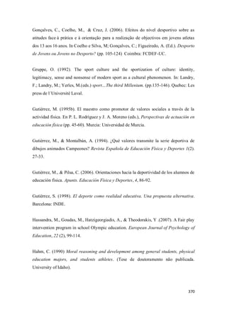 370
Gonçalves, C., Coelho, M., & Cruz, J. (2006). Efeitos do nível desportivo sobre as
atitudes face à prática e à orientação para a realização de objectivos em jovens atletas
dos 13 aos 16 anos. In Coelho e Silva, M; Gonçalves, C.; Figueiredo, A. (Ed.). Desporto
de Jovens ou Jovens no Desporto? (pp. 105-124) Coimbra: FCDEF-UC.
Gruppe, O. (1992). The sport culture and the sportization of culture: identity,
legitimacy, sense and nonsense of modern sport as a cultural phenomenon. In: Landry,
F.; Landry, M.; Yerles, M.(eds.) sport…The third Millenium. (pp.135-146). Quebec: Les
press de l´Université Laval.
Gutiérrez, M. (1995b). El maestro como promotor de valores sociales a través de la
actividad física. En P. L. Rodríguez y J. A. Moreno (eds.), Perspectivas de actuación en
educación física (pp. 45-60). Murcia: Universidad de Murcia.
Gutiérrez, M., & Montalbán, A. (1994). ¿Qué valores transmite la serie deportiva de
dibujos animados Campeones? Revista Española de Educación Física y Deportes 1(2).
27-33.
Gutiérrez, M., & Pilsa, C. (2006). Orientaciones hacia la deportividad de los alumnos de
educación física. Apunts. Educación Física y Deportes, 4, 86-92.
Gutiérrez, S. (1998). El deporte como realidad educativa. Una propuesta alternativa.
Barcelona: INDE.
Hassandra, M., Goudas, M., Hatzigeorgiadis, A., & Theodorakis, Y .(2007). A Fair play
intervention program in school Olympic education. European Journal of Psychology of
Education, 22 (2), 99-114.
Hahm, C. (1990) Moral reasoning and development among general students, physical
education majors, and students athletes. (Tese de doutoramento não publicada.
University of Idaho).
 
