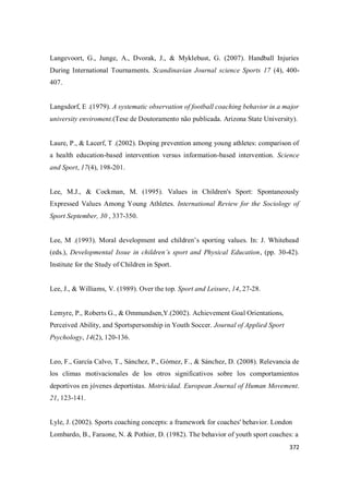 372
Langevoort, G., Junge, A., Dvorak, J., & Myklebust, G. (2007). Handball Injuries
During International Tournaments. Scandinavian Journal science Sports 17 (4), 400-
407.
Langsdorf, E .(1979). A systematic observation of football coaching behavior in a major
university enviroment.(Tese de Doutoramento não publicada. Arizona State University).
Laure, P., & Lacerf, T .(2002). Doping prevention among young athletes: comparison of
a health education-based intervention versus information-based intervention. Science
and Sport, 17(4), 198-201.
Lee, M.J., & Cockman, M. (1995). Values in Children's Sport: Spontaneously
Expressed Values Among Young Athletes. International Review for the Sociology of
Sport September, 30 , 337-350.
Lee, M .(1993). Moral development and children’s sporting values. In: J. Whitehead
(eds.), Developmental Issue in children’s sport and Physical Education, (pp. 30-42).
Institute for the Study of Children in Sport.
Lee, J., & Williams, V. (1989). Over the top. Sport and Leisure, 14, 27-28.
Lemyre, P., Roberts G., & Ommundsen,Y.(2002). Achievement Goal Orientations,
Perceived Ability, and Sportspersonship in Youth Soccer. Journal of Applied Sport
Psychology, 14(2), 120-136.
Leo, F., García Calvo, T., Sánchez, P., Gómez, F., & Sánchez, D. (2008). Relevancia de
los climas motivacionales de los otros significativos sobre los comportamientos
deportivos en jóvenes deportistas. Motricidad. European Journal of Human Movement.
21, 123-141.
Lyle, J. (2002). Sports coaching concepts: a framework for coaches' behavior. London
Lombardo, B., Faraone, N. & Pothier, D. (1982). The behavior of youth sport coaches: a
 