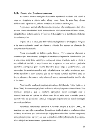 22
2.2.2. Estudos sobre fair play noutras áreas
No capítulo anterior debruçámo-nos sobre a importância de definir com clareza e
rigor os objectivos a atingir pelos atletas, como forma de criar bons climas
motivacionais e por sua vez, evitar a ocorrência de condutas anti fair play.
Assim, neste capítulo abordaremos investigações relacionadas com o fair play,
levadas a cabo em diferentes áreas, nomeadamente estudos realizados em meio escolar,
aplicados tanto a alunos como a professores de Educação Física e ainda em estudantes
do ensino superior.
Depois, far-se-á, ainda, uma breve análise a programas de promoção do fair play
e de desenvolvimento moral, percebendo a eficácia dos mesmos na alteração do
comportamento dos alunos.
Numa investigação no âmbito escolar Brown (1993), procurou relacionar a
orientação para a tarefa com a percepção de valores sociais pessoais, demonstrando que
a uma maior experiência desportiva corresponde maior orientação para a vitória e
necessidade de estabelecer superioridade ante o opositor. A uma maior experiência
desportiva corresponde pior conduta desportiva (jogo limpo e desportivismo). Um
maior nível de raciocínio moral na vida real relaciona-se com melhor conduta no jogo.
Destes resultados o autor concluiu que, se na verdade a prática desportiva entre os
jovens não parece favorecer o raciocínio moral nem os valores pró sociais, também não
o faz contra.
Num trabalho igualmente realizado com alunos de Educação Física, Gutiérrez e
Pilsa (2006) tiveram como propósito analisar as orientações para o desportivismo. Dos
resultados conclui-se que as mulheres apresentam maior orientação para o
desportivismo que os rapazes, os alunos mais jovens estão mais orientados para o
desportivismo do que os mais velhos, a competição desportiva leva a menor orientação
para o desportivismo.
Resultados semelhantes obtiveram Coulomb-Cabagno e Rascle (2006), ao
examinarem a agressão observada no desporto em função do género, nível competitivo
e tipo de modalidade, pois concluiu-se que os jogadores masculinos revelam sempre um
comportamento mais agressivo do que as jogadoras, independentemente do desporto,
nível competitivo ou natureza da agressão observada
 