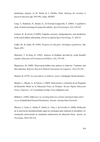 373
preliminary analysis. In M. Pierón & J. Cheffers (Eds). Studying the teaching in
physical education (pp. 189-196). Liège: AIESEP.
Long, T., Pantaleon, N., Bruant, G., & D´arripe-Longueville, F. (2006). A qualitative
study of moral reasoning of young elite athletes. Sport Psychologist, 2(3), 330-347.
Lorimer, R., & Jowett, S (2009). Empathic accuracy, metaperspective, and satisfaction
in the coach-athlete relationship. Journal of Applied Sport Psychology, 21, 204-12.
Ludke, M., & Andre, M. (1986). Pesquisa em educação: abordagens qualitativas. São
Paulo: EPU.
Mckenzie, T. & King, H. (1982). Analysis of feedback provided by youth baseball
coaches. Education and Treatment of Children, 2(5), 179-188.
Magnusson, M. (2000). Discovering hidden time patterns in behavior: T-patterns and
their detection. Behavior Research Methods Instruments & Computers, 32(1), 93-110.
Martens, R. (1978). Joy and sadness in children´s sports. Champaign: Human Kinetics.
Medina, L., Mendo, A., & Garcia, J. (2009). Intervención y evaluación de un Programa
de Desarrollo Moral en la Educación Física en Primaria. Revista Digital Educación
Física y Deportes, 133. Consultado em http://www.efdeportes.com/
Millard, L. (1996). Differences in coaching behaviors of male and female high school
soccer.(Unpublished Doctoral Dissertation. Arizona: Arizona State Universit)
Moreno, J., Conte, L., Hellin, P., Hellin, G., Vera, J., & Cervelló, E. (2008). Predicción
de la motivación autodeterminada según las estrategias para mantener la disciplina y la
orientación motivacional en estudiantes adolescentes de educación física. Apuntes de
Psicología, 26(3), 501-516.
 