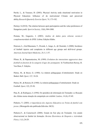 375
Parish, L., & Treasure, D. (2003). Physical Activity anda situational motivation in
Physical Education: Influence of de motivational Climate and perceived
ability.Research Quarterly Exercise Sport, 74, 173-182.
Perényi, S.(2010). The relation between sport participation and the value preferences of
Hungarian youth. Sport in Society, 13(6), 984-1000.
Pestana, M., Gagueiro, J. (2003). Análise de dados para ciências sociais.A
complementaridade do SPSS. Lisboa: Edições Sílabo.
Peterson, L., Graf-Baumann, T., Dvorak, J., Junge, A., & Chomiak, J. (2000). Incidence
of football injuries and complaints in different age groups and skill-level groups.
American Journal Sport Medecine, 28, 5, 1-57.
Pfister, R., & Papanastassiou, M. (1989). Evolution des interactions aggressives dans
football en fonction de la categorie d´ages des pratiquants. In Vanfraechem Raway, R.
Van Dam, F. Edições.
Piéron, M., & Bozzi, G. (1988). La relation pédagogique d’entraînement. Etude en
Basket- Ball. Sport, 122, 18-24.
Piéron, M., & Renson, D. (1988). La relation pédagogique d’entraînement. Etude en
Football. Sport, 122, 25-30.
Pina, R., & Rodrigues, J. (1994). Os episódios de informação do Treinador e a Reacção
dos Atletas numa situação de competição em voleibol. Ludens, 14 (4), 47-49.
Pinheiro, V. (2005). A importância dos Aspectos Educativos no Treino de futebol com
jovens. (Monografia não publicada.Odivelas. ISCE)
Pinheiro,V., & Camerino,O. (2008). Estudo do Fair play do Treinador. Um estudo
observacional no futebol de formação. Revista Electrónica de Desporto e Actividade
Física, 1 (1), 24-29.
 