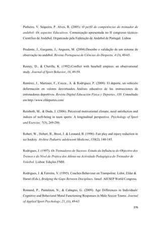 376
Pinheiro, V. Sequeira, P. Alves, R. (2005). O perfil de competências do treinador de
andebol- Os aspectos Educativos. Comunicação apresentada no II congresso técnico-
Científico de Andebol. Organizado pela Federação de Andebol de Portugal. Lisboa
Prudente, J., Garganta, J., Anguera, M. (2004).Desenho e validação de um sistema de
observação no andebol. Revista Portuguesa de Ciências do Desporto, 4 (3), 49-65.
Rainey, D., & Cherilla, K. (1992).Conflict with baseball empires: an observational
study. Journal of Sport Behavior, 16, 49-59.
Ramírez, J., Martinez, F., Cocca., A. & Rodríguez, P. (2009). El deporte, un vehículo
deformación en valores desvirtuados. Análisis educativo de las instrucciones de
entrenadores deportivos. Revista Digital Educación Física y Deportes, 138. Consultado
em http://www.efdeportes.com/
Reinboth, M., & Duda, J. (2006). Perceived motivational climate, need satisfaction and
indices of well-being in team sports: A longitudinal perspective. Psychology of Sport
and Exercise, 7(3), 269-286.
Robert, W., Hebert, B., Brust, J. & Leonard, B. (1996). Fair play and injury reduction in
ice hockey. Archive Pediatric adolescent Medicine, 150(2), 140-145.
Rodrigues, J. (1997). Os Treinadores de Sucesso. Estudo da Influência do Objectivo dos
Treinos e do Nível de Prática dos Atletas na Actividade Pedagógica do Treinador de
Voleibol. Lisboa: Edições FMH.
Rodrigues, J. & Ferreira, V. (1995). Coaches Behaviour on Trampoline. Lidor, Eldar &
Harari (Eds.), Bridging the Gaps Between Disciplines. Israel: AIESEP World Congress.
Romand, P., Pantaléon, N., & Cabagno, G. (2009). Age Differences in Individuals'
Cognitive and Behavioral Moral Functioning Responses in Male Soccer Teams. Journal
of Applied Sport Psychology, 21, (1), 49-63
 
