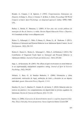 377
Rosado, A., Campos, J. & Aparício, J. (1993). Comportamentos Entusiastas em
Desporto. In Serpa, S., Alves, J., Ferreira, V. & Brito, A. (Eds), Proceedings VIII World
Congress of Sport. Sport Psychology: an integrated approach. Lisboa: SPPD, FMH-
UTL.
Rufino, J., Batista, P., Maturana, L. (2005). O Fair play nas escolas públicas do
município do Rio de Janeiro e a mídia. Revista Digital Educación Física y Deportes,
89. Consultado em http://www.efdeportes.com/
Rutten, E., Schuengel, C., Dirks, E.,Stams, G., Biesta, G., & Hoeksma, J .(2011).
Predictors of Antisocial and Prosocial Behavior in an Adolescent Sports Context. Social
Development, 20(2), 294–315.
Rutten, E., Stams, G., Biesta, G., Schuengel, C., Dirks, E., & Hoeksma, J. (2011). The
Contribution of Organized Youth Sport to Antisocial and Prosocial Behavior in
Adolescent Athletes. Journal of Youth and Adolescence. 36(3), 255-264.
Sage, L., & Kavussanu, M. (2007). The effects of goal involvement on moral behavior
in an experimentally manipulated competitive setting. Journal of Sport & Exercise
Psychology, 29(2), 190-207.
Salinero, J., Ruiz, G., & Sanchez Bañuelos, F. (2006). Orientación y clima
motivacional, motivación de logro, atribución de êxito y diversión en un deporte
individual. apunts .Educación Física y Deporte, 1, 5-11
Sánchez, D., Leo, F., Sánchez, P., Amado, D., & García, T. (2010). Relación entre los
motivos de práctica y los comportamientos de deportividad en jóvenes jugadores de
balonmano. Revista de Ciencias del Deporte, 6(3), 111-122.
Santos, A. (2006). O processo de desenvolvimento moral e o espírito desportivo-Fair-
Play. Ética e Fair play, Novas perspectivas, Novas exigências.Oeiras: Livros CDP
 