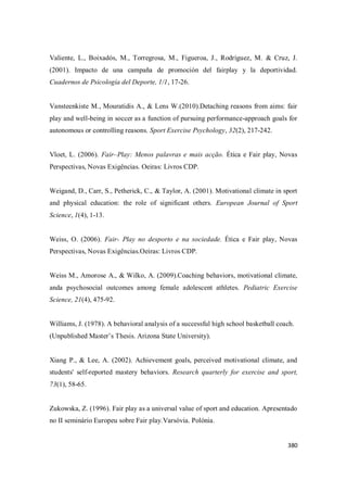 380
Valiente, L., Boixadós, M., Torregrosa, M., Figueroa, J., Rodríguez, M. & Cruz, J.
(2001). Impacto de una campaña de promoción del fairplay y la deportividad.
Cuadernos de Psicología del Deporte, 1/1, 17-26.
Vansteenkiste M., Mouratidis A., & Lens W.(2010).Detaching reasons from aims: fair
play and well-being in soccer as a function of pursuing performance-approach goals for
autonomous or controlling reasons. Sport Exercise Psychology, 32(2), 217-242.
Vloet, L. (2006). Fair–Play: Menos palavras e mais acção. Ética e Fair play, Novas
Perspectivas, Novas Exigências. Oeiras: Livros CDP.
Weigand, D., Carr, S., Petherick, C., & Taylor, A. (2001). Motivational climate in sport
and physical education: the role of significant others. European Journal of Sport
Science, 1(4), 1-13.
Weiss, O. (2006). Fair- Play no desporto e na sociedade. Ética e Fair play, Novas
Perspectivas, Novas Exigências.Oeiras: Livros CDP.
Weiss M., Amorose A., & Wilko, A. (2009).Coaching behaviors, motivational climate,
anda psychosocial outcomes among female adolescent athletes. Pediatric Exercise
Science, 21(4), 475-92.
Williams, J. (1978). A behavioral analysis of a successful high school basketball coach.
(Unpublished Master’s Thesis. Arizona State University).
Xiang P., & Lee, A. (2002). Achievement goals, perceived motivational climate, and
students' self-reported mastery behaviors. Research quarterly for exercise and sport,
73(1), 58-65.
Zukowska, Z. (1996). Fair play as a universal value of sport and education. Apresentado
no II seminário Europeu sobre Fair play.Varsóvia. Polónia.
 