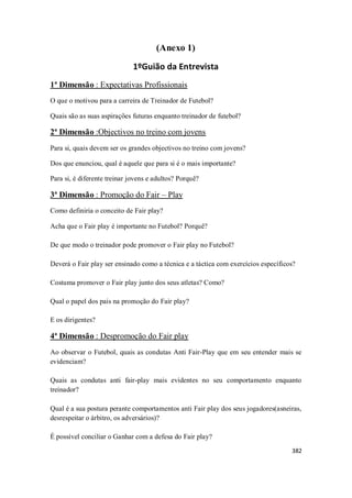 382
(Anexo 1)
1ºGuião da Entrevista
1ª Dimensão : Expectativas Profissionais
O que o motivou para a carreira de Treinador de Futebol?
Quais são as suas aspirações futuras enquanto treinador de futebol?
2ª Dimensão :Objectivos no treino com jovens
Para si, quais devem ser os grandes objectivos no treino com jovens?
Dos que enunciou, qual é aquele que para si é o mais importante?
Para si, é diferente treinar jovens e adultos? Porquê?
3ª Dimensão : Promoção do Fair – Play
Como definiria o conceito de Fair play?
Acha que o Fair play é importante no Futebol? Porquê?
De que modo o treinador pode promover o Fair play no Futebol?
Deverá o Fair play ser ensinado como a técnica e a táctica com exercícios específicos?
Costuma promover o Fair play junto dos seus atletas? Como?
Qual o papel dos pais na promoção do Fair play?
E os dirigentes?
4ª Dimensão : Despromoção do Fair play
Ao observar o Futebol, quais as condutas Anti Fair-Play que em seu entender mais se
evidenciam?
Quais as condutas anti fair-play mais evidentes no seu comportamento enquanto
treinador?
Qual é a sua postura perante comportamentos anti Fair play dos seus jogadores(asneiras,
desrespeitar o árbitro, os adversários)?
É possível conciliar o Ganhar com a defesa do Fair play?
 