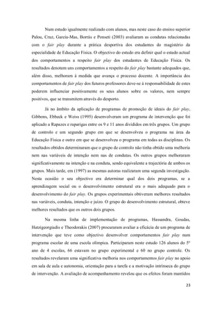 23
Num estudo igualmente realizado com alunos, mas neste caso do ensino superior
Palou, Cruz, García-Mas, Borràs e Ponseti (2003) avaliaram as condutas relacionadas
com o fair play durante a prática desportiva dos estudantes do magistério da
especialidade de Educação Física. O objectivo do estudo era definir qual o estado actual
dos comportamentos a respeito fair play dos estudantes de Educação Física. Os
resultados denotam uns comportamentos a respeito do fair play bastante adequados que,
além disso, melhoram à medida que avança o processo docente. A importância dos
comportamentos de fair play dos futuros professores deve-se à responsabilidade de estes
poderem influenciar positivamente os seus alunos sobre os valores, nem sempre
positivos, que se transmitem através do desporto.
Já no âmbito da aplicação de programas de promoção de ideais do fair play,
Gibbons, Ebbeck e Weiss (1995) desenvolveram um programa de intervenção que foi
aplicado a Rapazes e raparigas entre os 9 e 11 anos divididos em três grupos. Um grupo
de controlo e um segundo grupo em que se desenvolveu o programa na área da
Educação Física e outro em que se desenvolveu o programa em todas as disciplinas. Os
resultados obtidos determinaram que o grupo de controlo não tinha obtido uma melhoria
nem nas variáveis de intenção nem nas de condutas. Os outros grupos melhoraram
significativamente na intenção e na conduta, sendo equivalente a trajectória de ambos os
grupos. Mais tarde, em (1997) as mesmas autoras realizaram uma segunda investigação.
Nesta ocasião o seu objectivo era determinar qual dos dois programas, se a
aprendizagem social ou o desenvolvimento estrutural era o mais adequado para o
desenvolvimento do fair play. Os grupos experimentais obtiveram melhores resultados
nas variáveis, conduta, intenção e juízo. O grupo do desenvolvimento estrutural, obteve
melhores resultados que os outros dois grupos.
Na mesma linha de implementação de programas, Hassandra, Goudas,
Hatzigeorgiadis e Theodorakis (2007) procuraram avaliar a eficácia de um programa de
intervenção que teve como objectivo desenvolver comportamentos fair play num
programa escolar de uma escola olímpica. Participaram neste estudo 126 alunos do 5º
ano de 4 escolas, 66 estavam no grupo experimental e 60 no grupo controle. Os
resultados revelaram uma significativa melhoria nos comportamentos fair play no apoio
em sala de aula e autonomia, orientação para a tarefa e a motivação intrínseca do grupo
de intervenção. A avaliação de acompanhamento revelou que os efeitos foram mantidos
 