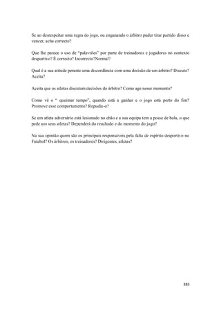 383
Se ao desrespeitar uma regra do jogo, ou enganando o árbitro puder tirar partido disso e
vencer, acha correcto?
Que lhe parece o uso de “palavrões” por parte de treinadores e jogadores no contexto
desportivo? È correcto? Incorrecto?Normal?
Qual é a sua atitude perante uma discordância com uma decisão de um árbitro? Discute?
Aceita?
Aceita que os atletas discutam decisões do árbitro? Como age nesse momento?
Como vê o “ queimar tempo”, quando está a ganhar e o jogo está perto do fim?
Promove esse comportamento? Repudia-o?
Se um atleta adversário está lesionado no chão e a sua equipa tem a posse de bola, o que
pede aos seus atletas? Dependerá do resultado e do momento do jogo?
Na sua opinião quem são os principais responsáveis pela falta de espírito desportivo no
Futebol? Os árbitros, os treinadores? Dirigentes, atletas?
 