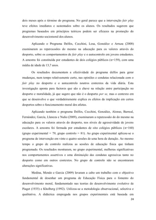 24
dois meses após o término do programa. No geral parece que a intervenção fair play
teve efeitos imediatos e sustentados sobre os alunos. Os resultados sugerem que
programas baseados em princípios teóricos podem ser eficazes na promoção do
desenvolvimento sociomoral dos alunos.
Aplicando o Programa Delfos, Cecchini, Losa, González e Arruza (2008)
examinaram as repercussões do mesmo na educação para os valores através do
desporto, sobre os comportamentos de fair play e o autocontrolo em jovens estudantes.
A amostra foi constituída por estudantes de dois colégios públicos (n=159), com uma
média de idade de 13,7 anos.
Os resultados documentam a efectividade do programa delfos para gerar
mudanças, num tempo relativamente curto, nas opiniões e condutas relacionada com o
fair play no desporto e o autocontrolo noutros contextos da vida diária. Esta
investigação aponta para factores que são a chave na relação entre participação no
desporto e moralidade, já que sugere que não é o desporto per se, mas o contexto em
que se desenvolve o que verdadeiramente explica os efeitos da implicação em certos
desportos sobre o funcionamento moral dos atletas.
Aplicando também o programa Delfos, Cecchini, González, Alonso, Barreal,
Fernández, García, Llaneza e Nuño (2009), examinaram a repercussão do do mesmo na
educação para os valores através do desporto, nos níveis de agressividade de jovens
escolares. A amostra foi formada por estudantes de oito colégios públicos (n=160)
(grupo experimental = 79, grupo controlo = 81). Ao grupo experimental aplicou-se o
programa de intervenção em vinte e quatro sessões de uma hora de duração. Ao mesmo
tempo o grupo de controlo realizou as sessões de educação física que tinham
programado. Os resultados mostraram, no grupo experimental, melhoras significativas
nos comportamentos assertivos e uma diminuição das condutas agressivas tanto no
desporto como em outros contextos. No grupo de controlo não se encontraram
alterações significativas.
Medina, Mendo e Garcia (2009) levaram a cabo um trabalho com o objectivo
fundamental de desenhar um programa de Educação Física para o fomento do
desenvolvimento moral, fundamentado nas teorias do desenvolvimento evolutivo de
Piaget (1935) e Kholberg (1992). Utilizou-se a metodologia observacional, selectiva e
qualitativa. A didáctica empregada nos grupos experimentais está baseada em
 