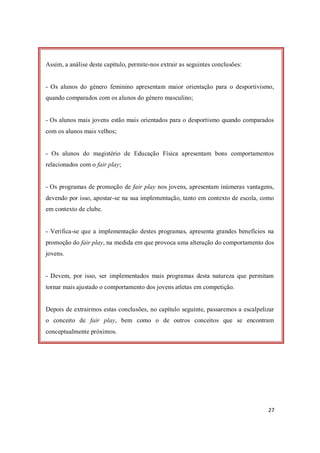 27
Assim, a análise deste capítulo, permite-nos extrair as seguintes conclusões:
- Os alunos do género feminino apresentam maior orientação para o desportivismo,
quando comparados com os alunos do género masculino;
- Os alunos mais jovens estão mais orientados para o desportismo quando comparados
com os alunos mais velhos;
- Os alunos do magistério de Educação Física apresentam bons comportamentos
relacionados com o fair play;
- Os programas de promoção de fair play nos jovens, apresentam inúmeras vantagens,
devendo por isso, apostar-se na sua implementação, tanto em contexto de escola, como
em contexto de clube.
- Verifica-se que a implementação destes programas, apresenta grandes benefícios na
promoção do fair play, na medida em que provoca uma alteração do comportamento dos
jovens.
- Devem, por isso, ser implementados mais programas desta natureza que permitam
tornar mais ajustado o comportamento dos jovens atletas em competição.
Depois de extrairmos estas conclusões, no capítulo seguinte, passaremos a escalpelizar
o conceito de fair play, bem como o de outros conceitos que se encontram
conceptualmente próximos.
 