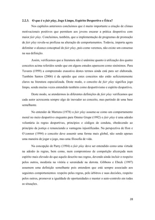 28
2.2.3. O que é o fair play, Jogo Limpo, Espírito Desportivo e Ética?
Nos capítulos anteriores concluímos que é muito importante a criação de climas
motivacionais positivos que permitam aos jovens encarar a prática desportiva com
maior fair play. Concluímos, também, que a implementação de programas de promoção
de fair play revela-se profícua na alteração de comportamentos. Todavia, importa agora
delimitar o alcance conceptual do fair play, pois como veremos, não existe um consenso
na sua definição.
Assim, verificamos que a literatura não é unânime quanto à utilização dos quatro
conceitos acima referidos sendo que em alguns estudos aparecem como sinónimos. Para
Tavares (1999) a compreensão exaustiva destes termos ainda está para ser elaborada.
Também Santos (2006) é da opinião que estes conceitos não estão suficientemente
claros na literatura especializada. Deste modo, o conceito de fair play significa jogo
limpo, sendo muitas vezes entendido também como desportivismo e espírito desportivo.
Deste modo, se atendermos às diferentes definições de fair play verificamos que
cada autor acrescenta sempre algo de inovador ao conceito, mas partindo de uma base
semelhante.
No entender de Martens (1978) o fair play assume-se como um comportamento
moral no meio desportivo enquanto para Ommo Grupe (1992) o fair play é uma adesão
voluntária às regras desportivas, princípios e códigos de conduta, obedecendo ao
princípio da justiça e renunciando a vantagens injustificadas. Na perspectiva de Hon e
O´connor (1994) o conceito deve assumir uma forma mais global, não sendo apenas
uma maneira de jogar o jogo, mas uma filosofia de vida.
Na concepção de Parry (1994) o fair play deve ser entendido como uma virtude
na adesão às regras, bem como, num compromisso de competição alicerçada num
espírito mais elevado do que aquele descrito nas regras, devendo ainda incluir o respeito
pelos outros, modéstia na vitória e serenidade na derrota. Gibbons e Ebeck (1997)
assumem uma definição semelhante pois entendem que está sempre associado aos
seguintes comportamentos: respeito pelas regras, pelo árbitros e suas decisões, respeito
pelos outros, promover a igualdade de oportunidades e manter o auto-controlo em todas
as situações.
 