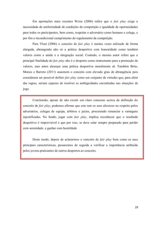 29
Em aportações mais recentes Weiss (2006) refere que o fair play exige a
necessidade de uniformidade de condições de competição e igualdade de oportunidades
para todos os participantes, bem como, respeitar o adversário como humano e colega, e
por fim o incondicional cumprimento do regulamento da competição.
Para Vloet (2006) o conceito de fair play é muitas vezes utilizado de forma
alargada, abrangendo não só a prática desportiva com honestidade como também
valores como a saúde e a integração social. Contudo, o mesmo autor refere que a
principal finalidade do fair play não é o desporto como instrumento para a promoção de
valores, mas antes alcançar uma prática desportiva moralmente sã. Também Brito,
Morais e Barreto (2011) assumem o conceito com elevado grau de abrangência pois
consideram ser possível definir fair play como um conjunto de virtudes que, para além
das regras, seriam capazes de resolver as ambiguidades encontradas nas situações de
jogo.
Concluindo, apesar de não existir um claro consenso acerca da definição do
conceito de fair play, podemos afirmar que este tem os seus alicerces no respeito pelos
adversários, colegas de equipa, árbitros e juízes, procurando renunciar a vantagens
injustificadas. No fundo, jogar com fair play, implica reconhecer que o resultado
desportivo é imprevisível e que por isso, se deve estar sempre preparado para perder
com serenidade. e ganhar com humildade
Deste modo, depois de aclararmos o conceito de fair play bem como as suas
principais características, passaremos de seguida a verificar a importância atribuída
pelos jovens praticantes de outros desportos ao conceito.
 