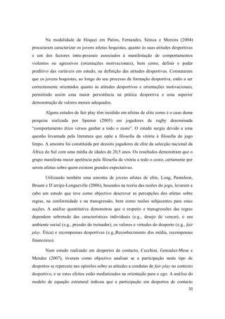 31
Na modalidade de Hóquei em Patins, Fernandes, Sénica e Moreira (2004)
procuraram caracterizar os jovens atletas hoquistas, quanto às suas atitudes desportivas
e um dos factores intra-pessoais associados à manifestação de comportamentos
violentos ou agressivos (orientações motivacionais), bem como, definir o poder
preditivo das variáveis em estudo, na definição das atitudes desportivas. Constataram
que os jovens hoquistas, ao longo do seu processo de formação desportiva, estão a ser
correctamente orientados quanto às atitudes desportivas e orientações motivacionais,
permitindo assim uma maior persistência na prática desportiva e uma superior
demonstração de valores morais adequados.
Alguns estudos de fair play têm incidido em atletas de elite como é o caso duma
pesquisa realizada por Spamer (2005) em jogadores de rugby denominada
“comportamento ético versos ganhar a todo o custo”. O estudo surgiu devido a uma
questão levantada pela literatura que opõe a filosofia da vitória à filosofia do jogo
limpo. A amostra foi constituída por dezoito jogadores de elite da selecção nacional da
África do Sul com uma média de idades de 20,5 anos. Os resultados demonstram que o
grupo manifesta maior apetência pela filosofia da vitória a todo o custo, certamente por
serem atletas sobre quem existem grandes expectativas.
Utilizando também uma amostra de jovens atletas de elite, Long, Pantaleon,
Bruant e D´arripe-Longueville (2006), baseados na teoria das razões do jogo, levaram a
cabo um estudo que teve como objectivo descrever as percepções dos atletas sobre
regras, na conformidade e na transgressão, bem como razões subjacentes para estas
acções. A análise quantitativa demonstrou que o respeito e transgressões das regras
dependem sobretudo das características individuais (e.g., desejo de vencer), o seu
ambiente social (e.g., pressão do treinador), os valores e virtudes do desporto (e.g., fair
play. Ética) e recompensas desportivas (e.g.,Reconhecimento dos média, recompensas
financeiras).
Num estudo realizado em desportos de contacto, Cecchini, Gonzalez-Mesa e
Mendez (2007), tiveram como objectivo analisar se a participação neste tipo de
desportos se repercute nas opiniões sobre as atitudes a condutas de fair play no contexto
desportivo, e se estes efeitos estão mediatizados na orientação para o ego. A análise do
modelo de equação estrutural indicou que a participação em desportos de contacto
 