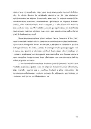 32
médio origina a orientação para o ego, o qual quase sempre origina baixos níveis de fair
play. Os efeitos directos da participação desportiva no fair play diminuíram
significativamente na presença da orientação para o ego. Os mesmos autores (2008),
realizaram estudo semelhante, examinando se a participação em desportos de médio
contacto, influi no funcionamento moral no desporto, e se estes efeitos estão mediados
pela orientação para o ego. Os resultados indicaram que a participação em desportos de
médio contacto predisse a orientação para o ego, a qual sucessivamente predisse baixos
níveis de funcionamento moral.
Numa pesquisa centrada no género feminino, Weiss, Amorose e Wilko (2009)
baseados na teoria da motivação da competência examinaram a relação dos treinadores,
o feedback de desempenho, o clima motivacional, a percepção de competência, prazer e
motivação intrínseca dos atletas. A análise de correlação revelou que as percepções com
o maior, mais positivo e informativo feedback foram dadas pelos treinadores em
resposta às tentativas de bom desempenho, uma maior ênfase num clima de mestria, e
menor num clima de desempenho, foram relacionados com uma maior capacidade de
percepção, gozo e motivação.
As análises exploratórias também mostraram que a relação entre o feedback e os
resultados psicossociais podem variar em função do clima motivacional. Globalmente,
estes resultados sugerem que o coaching, feedback e clima motivacional são
importantes contribuintes para explicar a motivação das adolescentes sexo feminino em
continuar a participar em actividades desportivas.
 