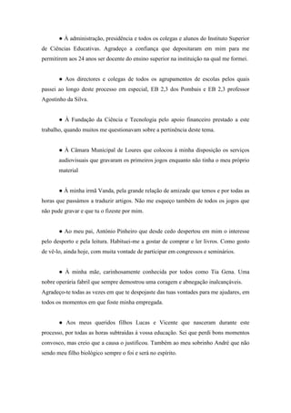 ● À administração, presidência e todos os colegas e alunos do Instituto Superior
de Ciências Educativas. Agradeço a confiança que depositaram em mim para me
permitirem aos 24 anos ser docente do ensino superior na instituição na qual me formei.
● Aos directores e colegas de todos os agrupamentos de escolas pelos quais
passei ao longo deste processo em especial, EB 2,3 dos Pombais e EB 2,3 professor
Agostinho da Silva.
● À Fundação da Ciência e Tecnologia pelo apoio financeiro prestado a este
trabalho, quando muitos me questionavam sobre a pertinência deste tema.
● À Câmara Municipal de Loures que colocou à minha disposição os serviços
audiovisuais que gravaram os primeiros jogos enquanto não tinha o meu próprio
material
● À minha irmã Vanda, pela grande relação de amizade que temos e por todas as
horas que passámos a traduzir artigos. Não me esqueço também de todos os jogos que
não pude gravar e que tu o fizeste por mim.
● Ao meu pai, António Pinheiro que desde cedo despertou em mim o interesse
pelo desporto e pela leitura. Habituei-me a gostar de comprar e ler livros. Como gosto
de vê-lo, ainda hoje, com muita vontade de participar em congressos e seminários.
● À minha mãe, carinhosamente conhecida por todos como Tia Gena. Uma
nobre operária fabril que sempre demostrou uma coragem e abnegação inalcançáveis.
Agradeço-te todas as vezes em que te despojaste das tuas vontades para me ajudares, em
todos os momentos em que foste minha empregada.
● Aos meus queridos filhos Lucas e Vicente que nasceram durante este
processo, por todas as horas subtraídas à vossa educação. Sei que perdi bons momentos
convosco, mas creio que a causa o justificou. Também ao meu sobrinho André que não
sendo meu filho biológico sempre o foi e será no espírito.
 