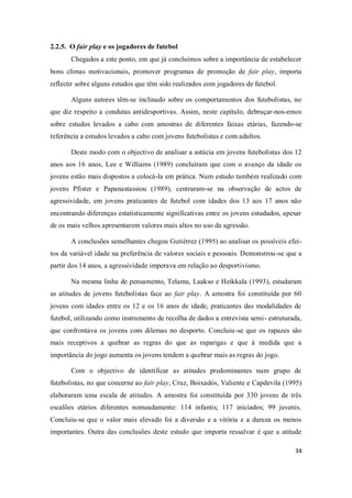 34
2.2.5. O fair play e os jogadores de futebol
Chegados a este ponto, em que já concluímos sobre a importância de estabelecer
bons climas motivacionais, promover programas de promoção de fair play, importa
reflectir sobre alguns estudos que têm sido realizados com jogadores de futebol.
Alguns autores têm-se inclinado sobre os comportamentos dos futebolistas, no
que diz respeito a condutas antidesportivas. Assim, neste capítulo, debruçar-nos-emos
sobre estudos levados a cabo com amostras de diferentes faixas etárias, fazendo-se
referência a estudos levados a cabo com jovens futebolistas e com adultos.
Deste modo com o objectivo de analisar a astúcia em jovens futebolistas dos 12
anos aos 16 anos, Lee e Williams (1989) concluíram que com o avanço da idade os
jovens estão mais dispostos a colocá-la em prática. Num estudo também realizado com
jovens Pfister e Papanastassiou (1989), centraram-se na observação de actos de
agressividade, em jovens praticantes de futebol com idades dos 13 aos 17 anos não
encontrando diferenças estatisticamente significativas entre os jovens estudados, apesar
de os mais velhos apresentarem valores mais altos no uso da agressão.
A conclusões semelhantes chegou Gutiérrez (1995) ao analisar os possíveis efei-
tos da variável idade na preferência de valores sociais e pessoais. Demonstrou-se que a
partir dos 14 anos, a agressividade imperava em relação ao desportivismo.
Na mesma linha de pensamento, Telama, Laakso e Heikkala (1993), estudaram
as atitudes de jovens futebolistas face ao fair play. A amostra foi constituída por 60
jovens com idades entre os 12 e os 16 anos de idade, praticantes das modalidades de
futebol, utilizando como instrumento de recolha de dados a entrevista semi- estruturada,
que confrontava os jovens com dilemas no desporto. Concluiu-se que os rapazes são
mais receptivos a quebrar as regras do que as raparigas e que à medida que a
importância do jogo aumenta os jovens tendem a quebrar mais as regras do jogo.
Com o objectivo de identificar as atitudes predominantes num grupo de
futebolistas, no que concerne ao fair play, Cruz, Boixadós, Valiente e Capdevila (1995)
elaboraram uma escala de atitudes. A amostra foi constituída por 330 jovens de três
escalões etários diferentes nomeadamente: 114 infantis; 117 iniciados; 99 juvenis.
Concluiu-se que o valor mais elevado foi a diversão e a vitória e a dureza os menos
importantes. Outra das conclusões deste estudo que importa ressalvar é que a atitude
 