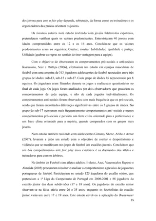 35
dos jovens para com o fair play depende, sobretudo, da forma como os treinadores e os
organizadores das provas orientam os jovens.
Os mesmos autores num estudo realizado com jovens futebolistas espanhóis,
pretenderam verificar quais os valores predominantes. Entrevistaram 40 jovens com
idades compreendidas entre os 12 e os 16 anos. Concluiu-se que os valores
predominantes eram os seguintes: Ganhar; mostrar habilidades; igualdade e justiça;
Utilidade (quebrar as regras no sentido de tirar vantagem para a equipa).
Com o objectivo de observaram os comportamentos pró-sociais e anti-sociais
Kavussanu, Seal e Phillips (2006), efectuaram um estudo em equipas masculinas de
futebol com uma amostra de 313 jogadores adolescentes de futebol recrutados entre três
grupos de idades: sub-13, sub-15 e sub-17. Cada grupo de idades foi representado por 8
equipas. Os jogadores eram filmados durante os jogos e realizavam questionários no
final de cada jogo. Os jogos foram analisados por dois observadores que gravaram os
comportamentos de cada equipa, e não de cada jogador individualmente. Os
comportamentos anti-sociais foram observados com mais frequência que os pró-sociais,
sendo que foram encontradas diferenças significativas entre os 3 grupos de idades. No
grupo de sub-17 ocorreram mais frequentemente comportamentos anti-sociais e menos
comportamentos pró-sociais e persistiu um forte clima orientado para a performance e
um fraco clima orientado para a mestria, quando comparados com os grupos mais
jovens.
Num estudo também realizado com adolescentes Gimeno, Sáenz, Ariño e Aznar
(2007), levaram a cabo um estudo com o objectivo de avaliar o desportivismo e
violência que se manifestam nos jogos de futebol dos escalões juvenis. Concluíram que
um dos comportamentos anti fair play mais evidentes é as discussões dos atletas e
treinadores para com os árbitros.
No âmbito do Futebol com atletas adultos, Bidutte, Azzi, Vasconcelos Raposo e
Almeida (2005) procuraram recolher e analisar o comportamento agressivo de jogadores
portugueses de futebol. Participaram no estudo 125 jogadores do escalão sénior, que
pertenciam a 1ª Liga do Campeonato de Portugal em 2000-2001 e 88 jogadores do
escalão júnior das duas subdivisões (17 e 18 anos). Os jogadores do escalão sénior
situavam-se na faixa etária entre 20 e 35 anos, enquanto os futebolistas do escalão
júnior variavam entre 17 e 19 anos. Este estudo envolveu a aplicação do Bredemeier
 