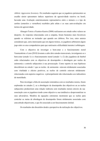 36
Athletic Aggression Inventory. Os resultados sugerem que os jogadores pertencentes ao
escalão sénior apresentam índices superiores de agressividade reactiva ou hostil,
havendo uma Avaliação estatisticamente representativa entre o número e o tipo de
cartões (amarelos e vermelhos) recebidos pelo atleta e as suas auto-avaliações em
termos de agressividade.
Almagro-Torres e Fuentes-Guerra (2008) realizaram um estudo sobre valores no
desporto. As respostas relacionadas com a empatia, foram bastantes mais favoráveis
quando se referiam ao treinador que quando aos árbitros. Por isso, estes autores
consideram que, seria interessante que em alguns treinos, os jogadores arbitrarem algum
jogo entre os seus companheiros para que sentissem a dificuldade inerente à arbitragem.
Com o objectivo de investigar o bem-estar e o funcionamento moral
Vansteenkiste e Lens (2010) levaram a cabo dois estudos transversais, investigaram se o
bem-estar (estudo 1) e o funcionamento moral (estudo 1 e 2) dos jogadores de futebol
estão relacionados com os objectivos de desempenho e abordagem por razões de
autonomia e controlo subjacentes à sua prossecução. Como suporte às suas hipóteses
descobriram no estudo 1 que as razões de autonomia estavam nitidamente associadas
com vitalidade e afectos positivos, as razões de controlo estavam nitidamente
relacionadas com aspectos negativos e principalmente não relacionados aos indicadores
de moralidade.
Para investigar a falta de associação sistemática com os resultados morais, foram
exploradas no estudos 2, se a abordagem de desempenho dos objectivos ou as razões
subjacentes produziriam uma relação indirecta com resultados morais através da sua
associação com os jogadores tendo como objectivo a sua tendência a despersonalizar os
seus adversários. Modelos de equações estruturais mostraram que as razões para
controlar as metas de abordagem de desempenho foram nitidamente associadas com
uma atitude objectivante, o que foi associado a um funcionamento desleal.
Os resultados são discutidos desde a perspectiva da realização dos objectivos.
 