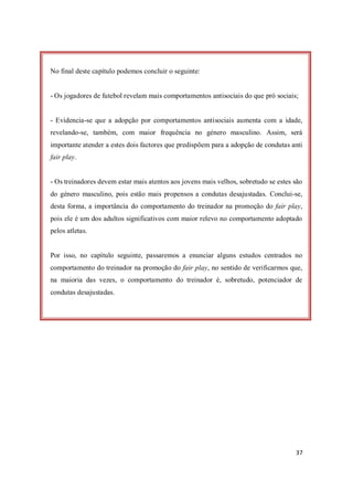 37
No final deste capítulo podemos concluir o seguinte:
- Os jogadores de futebol revelam mais comportamentos antisociais do que pró sociais;
- Evidencia-se que a adopção por comportamentos antisociais aumenta com a idade,
revelando-se, também, com maior frequência no género masculino. Assim, será
importante atender a estes dois factores que predispõem para a adopção de condutas anti
fair play.
- Os treinadores devem estar mais atentos aos jovens mais velhos, sobretudo se estes são
do género masculino, pois estão mais propensos a condutas desajustadas. Conclui-se,
desta forma, a importância do comportamento do treinador na promoção do fair play,
pois ele é um dos adultos significativos com maior relevo no comportamento adoptado
pelos atletas.
Por isso, no capítulo seguinte, passaremos a enunciar alguns estudos centrados no
comportamento do treinador na promoção do fair play, no sentido de verificarmos que,
na maioria das vezes, o comportamento do treinador é, sobretudo, potenciador de
condutas desajustadas.
 