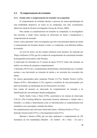 38
2.3. O comportamento do treinador
2.3.1. Estudo sobre o comportamento do treinador em competição
O comportamento do treinador durante o processo de ensino-aprendizagem de
uma modalidade desportiva, no treino ou na competição, tem sido, recentemente,
objecto de estudo de diversas investigações (Arroyo & Alvarez, 2004).
Para estudar os comportamentos do treinador na competição, os investigadores
têm recorrido e criado vários sistemas de observação de forma a interpretarem o
comportamento do treinador.
Assim, vamos apresentar várias investigações que têm como principal objecto de estudo
o comportamento do treinador durante o treino e a competição, com diferentes âmbitos
de actuação.
Ao nível do treino, um dos estudos referência neste domínio, foi realizado por
Tharp e Gallimore (1976), que fez a análise do comportamento do conceituado treinador
de basquetebol universitário, John Wooden.
A observação foi efectuada em 15 sessões da época 1974/75, tendo sido utilizado, na
análise, um sistema de categorias comportamentais.
A Instrução (50,3%) foi o comportamento predominante, demonstrando que o treinador
acentua a sua intervenção na instrução de tarefas e na correcção das execuções dos
atletas.
Os valores apresentados pelas categorias Pressão (12,7%), Modelo Positivo (2,8%),
Elogios (6,9%) e Recompensa (1,2%) sugerem a existência de uma preocupação, por
parte do treinador, na manutenção de um clima positivo no treino.
Este estudo foi pioneiro na observação do comportamento do treinador e na
identificação das suas principais funções pedagógicas.
Smoll, Smith, Curtis e Hunt (1978), socorrendo-se do sistema de observação
C.B.A.S. (The Coaching Behavior Assessment System), analisaram a relação entre o
treinador e os atletas e determinaram como se interrelacionam os comportamentos dos
treinadores com a percepção e atitudes dos atletas.
Os comportamentos mais relevantes observados foram: o Reforço Positivo (17%), a
Instrução Técnica Geral (27%) e o Encorajamento Geral (21%).
Sherman e Hassan (1986), por seu lado, analisaram o comportamento de 102
treinadores de três modalidades (Basebol - 24, Futebol - 66 e Ténis - 12) com o
 