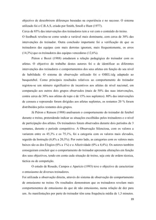 39
objectivo de descobrirem diferenças baseadas na experiência e no sucesso. O sistema
utilizado foi o C.B.A.S, criado por Smith, Smoll e Hunt (1977).
Cerca de 85% das intervenções dos treinadores tem a ver com o conteúdo do treino.
O feedback revelou-se como sendo a variável mais dominante, com cerca de 30% das
intervenções do treinador. Outra conclusão importante foi a verificação de que os
treinadores das equipas com mais derrotas ignoram, mais frequentemente, os erros
(14,3%) que os treinadores das equipas vencedoras (12,6%).
Piéron e Bozzi (1988) estudaram a relação pedagógica do treinador com os
atletas. O objectivo do trabalho destes autores foi o de identificar as diferentes
intervenções dos treinadores e comportamentos dos seus atletas em função do seu nível
de habilidade. O sistema de observação utilizado foi o OBEL/ulg adaptado ao
basquetebol. Como principais resultados relativos ao comportamento do treinador
registou-se um número significativo de incentivos aos atletas de nível nacional, em
comparação aos outros dois grupos observados (mais de 50% das suas intervenções,
contra cerca de 30% nos atletas de topo e de 15% nos suplentes). 80% das intervenções
de censura e repreensão foram dirigidas aos atletas suplentes, os restantes 20 % foram
distribuídos pelos restantes dois grupos.
Já Piéron e Renson (1988) analisaram o comportamento do treinador de futebol
durante o treino, pretendendo indicar as situações escolhidas pelos treinadores e o nível
de participação dos atletas. Os treinadores foram observados durante dois períodos de 3
semanas, durante o período competitivo. A Observação Silenciosa, com os valores a
variarem entre os 45,3% e os 75,1%, foi a categoria com os valores mais elevados,
seguido da Instrução (6,8% a 20,3%). Por outro lado, as categorias com os valores mais
baixos são as dos Elogios (0% a 1%) e a Afectividade (0% a 4,4%). Os autores também
conseguiram concluir que o comportamento do treinador apresenta alterações em função
dos seus objectivos, tendo em conta cada situação de treino, seja este de ordem técnica,
táctica ou de competição.
O estudo de Rosado, Campos e Aparício (1993) teve o objectivo de caracterizar
o entusiasmo de diversos treinadores.
Foi utilizada a observação directa, através do sistema de observação do comportamento
de entusiasmo no treino. Os resultados demonstram que os treinadores revelam mais
comportamentos de entusiasmo do que de não entusiasmo, numa relação de dez para
um. As manifestações por parte do treinador têm uma frequência média de 1,3 minutos.
 
