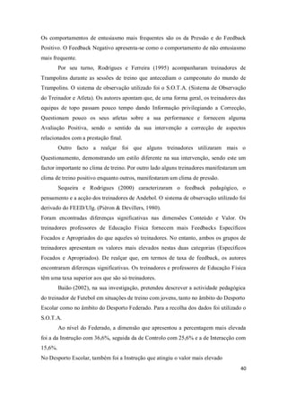 40
Os comportamentos de entusiasmo mais frequentes são os da Pressão e do Feedback
Positivo. O Feedback Negativo apresenta-se como o comportamento de não entusiasmo
mais frequente.
Por seu turno, Rodrigues e Ferreira (1995) acompanharam treinadores de
Trampolins durante as sessões de treino que antecediam o campeonato do mundo de
Trampolins. O sistema de observação utilizado foi o S.O.T.A. (Sistema de Observação
do Treinador e Atleta). Os autores apontam que, de uma forma geral, os treinadores das
equipas de topo passam pouco tempo dando Informação privilegiando a Correcção,
Questionam pouco os seus atletas sobre a sua performance e fornecem alguma
Avaliação Positiva, sendo o sentido da sua intervenção a correcção de aspectos
relacionados com a prestação final.
Outro facto a realçar foi que alguns treinadores utilizaram mais o
Questionamento, demonstrando um estilo diferente na sua intervenção, sendo este um
factor importante no clima de treino. Por outro lado alguns treinadores manifestaram um
clima de treino positivo enquanto outros, manifestaram um clima de pressão.
Sequeira e Rodrigues (2000) caracterizaram o feedback pedagógico, o
pensamento e a acção dos treinadores de Andebol. O sistema de observação utilizado foi
derivado do FEED/Ulg. (Piéron & Devillers, 1980).
Foram encontradas diferenças significativas nas dimensões Conteúdo e Valor. Os
treinadores professores de Educação Física fornecem mais Feedbacks Específicos
Focados e Apropriados do que aqueles só treinadores. No entanto, ambos os grupos de
treinadores apresentam os valores mais elevados nestas duas categorias (Específicos
Focados e Apropriados). De realçar que, em termos de taxa de feedback, os autores
encontraram diferenças significativas. Os treinadores e professores de Educação Física
têm uma taxa superior aos que são só treinadores.
Baião (2002), na sua investigação, pretendeu descrever a actividade pedagógica
do treinador de Futebol em situações de treino com jovens, tanto no âmbito do Desporto
Escolar como no âmbito do Desporto Federado. Para a recolha dos dados foi utilizado o
S.O.T.A.
Ao nível do Federado, a dimensão que apresentou a percentagem mais elevada
foi a da Instrução com 36,6%, seguida da de Controlo com 25,6% e a de Interacção com
15,6%.
No Desporto Escolar, também foi a Instrução que atingiu o valor mais elevado
 