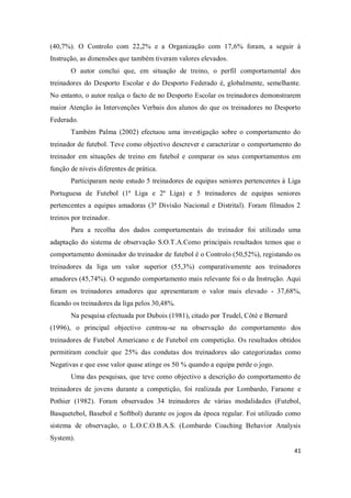41
(40,7%). O Controlo com 22,2% e a Organização com 17,6% foram, a seguir à
Instrução, as dimensões que também tiveram valores elevados.
O autor conclui que, em situação de treino, o perfil comportamental dos
treinadores do Desporto Escolar e do Desporto Federado é, globalmente, semelhante.
No entanto, o autor realça o facto de no Desporto Escolar os treinadores demonstrarem
maior Atenção às Intervenções Verbais dos alunos do que os treinadores no Desporto
Federado.
Também Palma (2002) efectuou uma investigação sobre o comportamento do
treinador de futebol. Teve como objectivo descrever e caracterizar o comportamento do
treinador em situações de treino em futebol e comparar os seus comportamentos em
função de níveis diferentes de prática.
Participaram neste estudo 5 treinadores de equipas seniores pertencentes à Liga
Portuguesa de Futebol (1ª Liga e 2ª Liga) e 5 treinadores de equipas seniores
pertencentes a equipas amadoras (3ª Divisão Nacional e Distrital). Foram filmados 2
treinos por treinador.
Para a recolha dos dados comportamentais do treinador foi utilizado uma
adaptação do sistema de observação S.O.T.A.Como principais resultados temos que o
comportamento dominador do treinador de futebol é o Controlo (50,52%), registando os
treinadores da liga um valor superior (55,3%) comparativamente aos treinadores
amadores (45,74%). O segundo comportamento mais relevante foi o da Instrução. Aqui
foram os treinadores amadores que apresentaram o valor mais elevado - 37,68%,
ficando os treinadores da liga pelos 30,48%.
Na pesquisa efectuada por Dubois (1981), citado por Trudel, Côté e Bernard
(1996), o principal objectivo centrou-se na observação do comportamento dos
treinadores de Futebol Americano e de Futebol em competição. Os resultados obtidos
permitiram concluir que 25% das condutas dos treinadores são categorizadas como
Negativas e que esse valor quase atinge os 50 % quando a equipa perde o jogo.
Uma das pesquisas, que teve como objectivo a descrição do comportamento de
treinadores de jovens durante a competição, foi realizada por Lombardo, Faraone e
Pothier (1982). Foram observados 34 treinadores de várias modalidades (Futebol,
Basquetebol, Basebol e Softbol) durante os jogos da época regular. Foi utilizado como
sistema de observação, o L.O.C.O.B.A.S. (Lombardo Coaching Behavior Analysis
System).
 