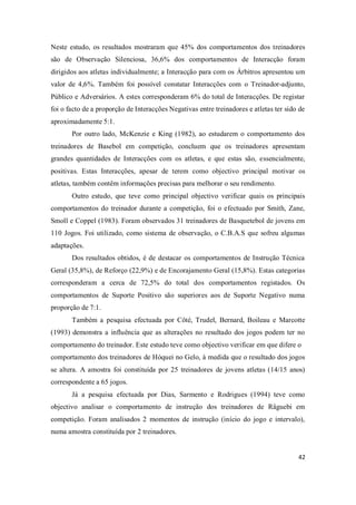 42
Neste estudo, os resultados mostraram que 45% dos comportamentos dos treinadores
são de Observação Silenciosa, 36,6% dos comportamentos de Interacção foram
dirigidos aos atletas individualmente; a Interacção para com os Árbitros apresentou um
valor de 4,6%. Também foi possível constatar Interacções com o Treinador-adjunto,
Público e Adversários. A estes corresponderam 6% do total de Interacções. De registar
foi o facto de a proporção de Interacções Negativas entre treinadores e atletas ter sido de
aproximadamente 5:1.
Por outro lado, McKenzie e King (1982), ao estudarem o comportamento dos
treinadores de Basebol em competição, concluem que os treinadores apresentam
grandes quantidades de Interacções com os atletas, e que estas são, essencialmente,
positivas. Estas Interacções, apesar de terem como objectivo principal motivar os
atletas, também contêm informações precisas para melhorar o seu rendimento.
Outro estudo, que teve como principal objectivo verificar quais os principais
comportamentos do treinador durante a competição, foi o efectuado por Smith, Zane,
Smoll e Coppel (1983). Foram observados 31 treinadores de Basquetebol de jovens em
110 Jogos. Foi utilizado, como sistema de observação, o C.B.A.S que sofreu algumas
adaptações.
Dos resultados obtidos, é de destacar os comportamentos de Instrução Técnica
Geral (35,8%), de Reforço (22,9%) e de Encorajamento Geral (15,8%). Estas categorias
corresponderam a cerca de 72,5% do total dos comportamentos registados. Os
comportamentos de Suporte Positivo são superiores aos de Suporte Negativo numa
proporção de 7:1.
Também a pesquisa efectuada por Côté, Trudel, Bernard, Boileau e Marcotte
(1993) demonstra a influência que as alterações no resultado dos jogos podem ter no
comportamento do treinador. Este estudo teve como objectivo verificar em que difere o
comportamento dos treinadores de Hóquei no Gelo, à medida que o resultado dos jogos
se altera. A amostra foi constituída por 25 treinadores de jovens atletas (14/15 anos)
correspondente a 65 jogos.
Já a pesquisa efectuada por Dias, Sarmento e Rodrigues (1994) teve como
objectivo analisar o comportamento de instrução dos treinadores de Râguebi em
competição. Foram analisados 2 momentos de instrução (início do jogo e intervalo),
numa amostra constituída por 2 treinadores.
 