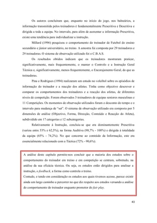 43
A análise deste capítulo permite-nos concluir que a maioria dos estudos sobre o
comportamento do treinador em treino e em competição se centram, sobretudo, na
análise da sua eficácia técnica. Ou seja, os estudos estão dirigidos para analisar a
instrução, o feedback, a forma como controla o treino.
Contudo, e tendo em consideração os estudos aos quais tivemos acesso, parece existir
ainda um largo caminho a percorrer no que diz respeito aos estudos versando a análise
do comportamento do treinador enquanto promotor do fair play.
Os autores concluíram que, enquanto no início do jogo, nos balneários, a
informação transmitida pelos treinadores é fundamentalmente Prescritiva e Descritiva e
dirigida a toda a equipa. No intervalo, para além de aumentar a informação Prescritiva,
existe uma tendência para individualizar a instrução.
Millard (1996) pesquisou o comportamento do treinador de Futebol do ensino
secundário e júnior universitário, no treino. A amostra foi composta por 29 treinadores e
29 treinadoras. O sistema de observação utilizado foi o C.B.A.S.
Os resultados obtidos indicam que os treinadores mostraram praticar,
significativamente, mais frequentemente, o manter o Controlo e a Instrução Geral
Técnica e, significativamente, menos frequentemente, o Encorajamento Geral, do que as
treinadoras.
Pina e Rodrigues (1994) realizaram um estudo no voleibol sobre os episódios de
informação do treinador e a reacção dos atletas. Tinha como objectivo descrever e
comparar os comportamentos dos treinadores e a reacção dos atletas, de diferentes
níveis de competição. Foram observados 3 treinadores de equipas seniores masculinas e
11 Competições. Os momentos de observação utilizados foram o desconto do tempo e o
intervalo para mudança de “set”. O sistema de observação utilizado era composto por 5
dimensões de análise (Objectivo, Forma, Direcção, Conteúdo e Reacção do Atleta),
subdividido em 17 categorias e 12 subcategorias.
Relativamente à Instrução, concluiu-se que era dominantemente Prescritiva
(variou entre 53% e 62,5%), na forma Auditiva (98,7% - 100%) e dirigida à totalidade
da equipa (65% - 74,2%). No que concerne ao conteúdo da Informação, este era
essencialmente relacionado com a Táctica (72% - 90,6%).
 