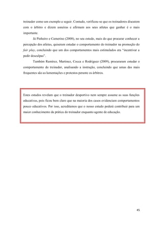 45
treinador como um exemplo a seguir. Contudo, verificou-se que os treinadores discutem
com o árbitro e dizem asneiras e afirmam aos seus atletas que ganhar é o mais
importante.
Já Pinheiro e Camerino (2008), no seu estudo, mais do que procurar conhecer a
percepção dos atletas, quiseram estudar o comportamento do treinador na promoção do
fair play, concluindo que um dos comportamentos mais estimulados era “incentivar a
pedir desculpas”.
Também Ramírez, Martinez, Cocca e Rodríguez (2009), procuraram estudar o
comportamento do treinador, analisando a instrução, concluindo que umas das mais
frequentes são as lamentações e protestos perante os árbitros.
Estes estudos revelam que o treinador desportivo nem sempre assume as suas funções
educativas, pois ficou bem claro que na maioria dos casos evidenciam comportamentos
pouco educativos. Por isso, acreditamos que o nosso estudo poderá contribuir para um
maior conhecimento da prática do treinador enquanto agente de educação.
 