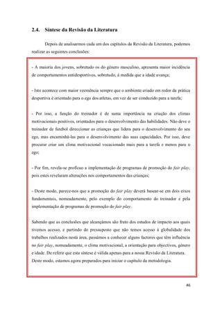 46
2.4. Síntese da Revisão da Literatura
Depois de analisarmos cada um dos capítulos da Revisão da Literatura, podemos
realizar as seguintes conclusões:
- A maioria dos jovens, sobretudo os do género masculino, apresenta maior incidência
de comportamentos antidesportivos, sobretudo, à medida que a idade avança;
- Isto acontece com maior veemência sempre que o ambiente criado em redor da prática
desportiva é orientado para o ego dos atletas, em vez de ser conduzido para a tarefa;
- Por isso, a função do treinador é de suma importância na criação dos climas
motivacionais positivos, orientados para o desenvolvimento das habilidades. Não deve o
treinador de futebol direccionar as crianças que lidera para o desenvolvimento do seu
ego, mas encaminhá-las para o desenvolvimento das suas capacidades. Por isso, deve
procurar criar um clima motivacional vocacionado mais para a tarefa e menos para o
ego;
- Por fim, revela-se profícuo a implementação de programas de promoção do fair play,
pois estes revelaram alterações nos comportamentos das crianças;
- Deste modo, parece-nos que a promoção do fair play deverá basear-se em dois eixos
fundamentais, nomeadamente, pelo exemplo do comportamento do treinador e pela
implementação de programas de promoção do fair play.
Sabendo que as conclusões que alcançámos são fruto dos estudos de impacto aos quais
tivemos acesso, e partindo do pressuposto que não temos acesso à globalidade dos
trabalhos realizados nesta área, passámos a conhecer alguns factores que têm influência
no fair play, nomeadamente, o clima motivacional, a orientação para objectivos, género
e idade. De referir que esta síntese é válida apenas para a nossa Revisão da Literatura.
Deste modo, estamos agora preparados para iniciar o capítulo da metodologia.
 