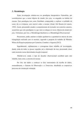 49
3. Metodologia
Nesta investigação situámo-nos no paradigma Interpretativo Naturalista, por
considerarmos que o nosso objecto de estudo, fair play, se enquadra no âmbito do
mesmo. Este paradigma tem como finalidade compreender e explicar a realidade tal
como ela se evidencia, sem intervir sobre a mesma (Arnal, Del Rincón & Latorre,
1992). Assim, procurando estudar o comportamento do treinador em contextos naturais,
assumimos que este paradigma é o que mais se adequa ao nosso objecto de estudo fair
play. Utilizámos, por isso, a Metodologia Qualitativa e a Metodologia Observacional.
Procuramos, ainda, analisar os dados qualitativos e quantitativos através de uma
triangulação realizada com os mesmos, seguindo a proposta de trabalho de Métodos
Mistos de Pesquisa propostos por Camerino, Castañer e Anguera (2012).
Seguidamente, explanaremos o cronograma deste trabalho de investigação,
dando conta de todos os passos seguidos até a elaboração da tese, procurando situar
cada momento numa determinada situação temporal.
Abordar-se-á, ainda, o tipo de desenho observacional escolhido para este
trabalho, bem como, a amostra do mesmo.
Por fim, são dados a conhecer os dois instrumentos de recolha de dados,
nomeadamente, o Sistema de Observação e a Entrevista, abordando os respectivos
processos de construção validação.
 