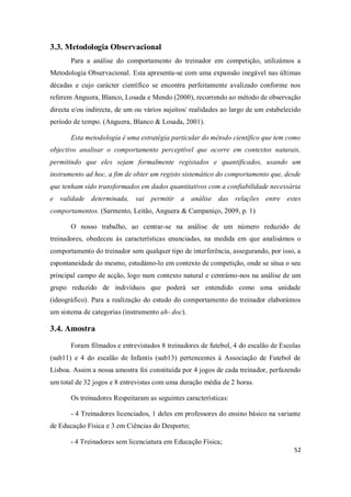 52
3.3. Metodologia Observacional
Para a análise do comportamento do treinador em competição, utilizámos a
Metodologia Observacional. Esta apresenta-se com uma expansão inegável nas últimas
décadas e cujo carácter científico se encontra perfeitamente avalizado conforme nos
referem Anguera, Blanco, Losada e Mendo (2000), recorrendo ao método de observação
directa e/ou indirecta, de um ou vários sujeitos/ realidades ao largo de um estabelecido
período de tempo. (Anguera, Blanco & Losada, 2001).
Esta metodologia é uma estratégia particular do método científico que tem como
objectivo analisar o comportamento perceptível que ocorre em contextos naturais,
permitindo que eles sejam formalmente registados e quantificados, usando um
instrumento ad hoc, a fim de obter um registo sistemático do comportamento que, desde
que tenham sido transformados em dados quantitativos com a confiabilidade necessária
e validade determinada, vai permitir a análise das relações entre estes
comportamentos. (Sarmento, Leitão, Anguera & Campaniço, 2009, p. 1)
O nosso trabalho, ao centrar-se na análise de um número reduzido de
treinadores, obedeceu às características enunciadas, na medida em que analisámos o
comportamento do treinador sem qualquer tipo de interferência, assegurando, por isso, a
espontaneidade do mesmo, estudámo-lo em contexto de competição, onde se situa o seu
principal campo de acção, logo num contexto natural e centrámo-nos na análise de um
grupo reduzido de indivíduos que poderá ser entendido como uma unidade
(ideográfico). Para a realização do estudo do comportamento do treinador elaborámos
um sistema de categorias (instrumento ah- doc).
3.4. Amostra
Foram filmados e entrevistados 8 treinadores de futebol, 4 do escalão de Escolas
(sub11) e 4 do escalão de Infantis (sub13) pertencentes à Associação de Futebol de
Lisboa. Assim a nossa amostra foi constituída por 4 jogos de cada treinador, perfazendo
um total de 32 jogos e 8 entrevistas com uma duração média de 2 horas.
Os treinadores Respeitaram as seguintes características:
- 4 Treinadores licenciados, 1 deles em professores do ensino básico na variante
de Educação Física e 3 em Ciências do Desporto;
- 4 Treinadores sem licenciatura em Educação Física;
 