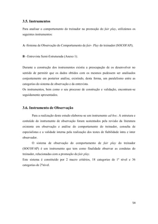 54
3.5. Instrumentos
Para analisar o comportamento do treinador na promoção do fair play, utilizámos os
seguintes instrumentos:
A -Sistema de Observação do Comportamento de fair- Play do treinador (SOCOFAP);
B - Entrevista Semi-Estruturada (Anexo 1).
Durante a construção dos instrumentos existiu a preocupação de os desenvolver no
sentido de permitir que os dados obtidos com os mesmos pudessem ser analisados
conjuntamente em posterior análise, existindo, desta forma, um paralelismo entre as
categorias do sistema de observação e da entrevista.
Os instrumentos, bem como o seu processo de construção e validação, encontram-se
seguidamente apresentados.
3.6. Instrumento de Observação
Para a realização deste estudo elaborou-se um instrumento ad-hoc. A estrutura e
conteúdo do instrumento de observação foram sustentados pela revisão da literatura
existente em observação e análise do comportamento do treinador, consulta de
especialistas e a validade interna pela realização dos testes de fiabilidade intra e inter
observador.
O sistema de observação do comportamento de fair play do treinador
(SOCOFAP) é um instrumento que tem como finalidade observar as condutas do
treinador, relacionadas com a promoção do fair play.
Este sistema é constituído por 2 macro critérios, 18 categorias de 1º nível e 36
categorias de 2ºnível.
 
