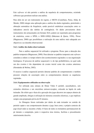 61
Este software só não permite a análise da sequência de comportamentos, existindo
softwares que permitem realizar esta análise.
Para além de ser um instrumento de registo, o MOTS (Castellano, Perea, Alday &
Mendo, 2008) integra uma aplicação para a análise dos dados registados, permitindo a
obtenção automática da frequência, sendo possível estabelecer associações entre os
indicadores através das tabelas de contingência. Os dados provenientes deste
instrumentos são armazenados em formato XLS, podem ser exportados para programas
de estatística, como o SPSS, o SDIS–GSEQ (Bakeman & Quera, 1996), Theme
(Magnusson, 2000) que possibilitam a realização de uma análise mais adequada aos
objectivos e ao desenho observacional.
3.6.3. Análise dos dados observacionais
Para a análise sequencial foi utilizado o programa Theme para a detecção dos
padrões temporais (Magnusson, 2000). Para detectar os padrões temporais este software
considera a ordem e o tempo relativo dos acontecimentos registados e a sua organização
hierárquica. O processo de análise sequencial é o do tipo probabilístico, no qual cada
um dos eventos é tão dependente do evento inicial como dos eventos anteriores
(Hernández & Molina, 2002).
O recurso à análise sequencial permite detectar padrões de comportamento e também
procurar relações de associação entre os comportamentos durante as sequências
registadas.
3.6.4. Equipamentos utilizados na observação
Foi utilizada uma câmara de filmar Vídeo 8 portátil, auscultadores, sete
extensões eléctricas e um microfone emissor-receptor, colocado na lapela de cada
treinador. De referir que o facto de a gravação dos jogos decorrer em espaços abertos de
grande amplitude, obrigou à utilização de inúmeras extensões eléctricas, o que implicou
sempre uma preparação prévia de 45 minutos.
As filmagens foram realizadas por detrás de cada treinador no sentido de
permitir captar o seu comportamento durante o jogo, bem como, o próprio contexto do
jogo (local onde se encontra a bola). O facto de todos os treinadores permanecerem de
pé durante a competição, junto à respectiva área técnica, facilitou o procedimento
anteriormente descrito.
 