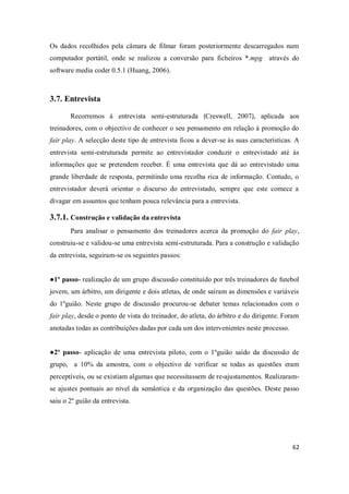 62
Os dados recolhidos pela câmara de filmar foram posteriormente descarregados num
computador portátil, onde se realizou a conversão para ficheiros *.mpg através do
software media coder 0.5.1 (Huang, 2006).
3.7. Entrevista
Recorremos à entrevista semi-estruturada (Creswell, 2007), aplicada aos
treinadores, com o objectivo de conhecer o seu pensamento em relação à promoção do
fair play. A selecção deste tipo de entrevista ficou a dever-se às suas características. A
entrevista semi-estruturada permite ao entrevistador conduzir o entrevistado até às
informações que se pretendem receber. É uma entrevista que dá ao entrevistado uma
grande liberdade de resposta, permitindo uma recolha rica de informação. Contudo, o
entrevistador deverá orientar o discurso do entrevistado, sempre que este comece a
divagar em assuntos que tenham pouca relevância para a entrevista.
3.7.1. Construção e validação da entrevista
Para analisar o pensamento dos treinadores acerca da promoção do fair play,
construiu-se e validou-se uma entrevista semi-estruturada. Para a construção e validação
da entrevista, seguiram-se os seguintes passos:
●1º passo- realização de um grupo discussão constituído por três treinadores de futebol
jovem, um árbitro, um dirigente e dois atletas, de onde saíram as dimensões e variáveis
do 1ºguião. Neste grupo de discussão procurou-se debater temas relacionados com o
fair play, desde o ponto de vista do treinador, do atleta, do árbitro e do dirigente. Foram
anotadas todas as contribuições dadas por cada um dos intervenientes neste processo.
●2º passo- aplicação de uma entrevista piloto, com o 1ºguião saído da discussão de
grupo, a 10% da amostra, com o objectivo de verificar se todas as questões eram
perceptíveis, ou se existiam algumas que necessitassem de re-ajustamentos. Realizaram-
se ajustes pontuais ao nível da semântica e da organização das questões. Deste passo
saiu o 2º guião da entrevista.
 