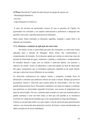 63
●3ºPasso- Revisão do 2º guião da entrevista por um grupo de experts em:
- Metodologia Qualitativa;
- fair play;
- Jogos Desportivos Colectivos.
A estes, foi enviado um questionário (Anexo 4) com as questões do 2ºguião. No
questionário foi solicitado a sua opinião relativamente à pertinência e adequação das
questões, bem como, sugestões para possíveis alterações.
Deste modo, foram realizadas as alterações sugeridas, surgindo o guião final a ser
aplicado aos treinadores.
3.7.2. Momento e condições de aplicação das entrevistas
De forma a evitar a reactividade por parte dos treinadores, as entrevistas foram
aplicadas após o período de filmagens. Desta forma, não condicionámos o
comportamento do treinador. Se tivéssemos optado por realizar as entrevistas antes do
período de observação de jogos, estaríamos, à partida, a condicionar o comportamento
do treinador durante o jogo, pois ao realizar a entrevista saberia, em concreto, o
objectivo do estudo. Assim, ao aplicarmos a entrevista apenas no final da observação
dos jogos, assegurámos que os treinadores pudessem comportar-se de modo natural,
sem que a entrevista tivesse influência na sua conduta.
As entrevistas realizaram-se em espaços calmos e tranquilos, evitando focos de
desatenção e estímulos que pudessem colocar em causa a mesma. Sempre que possível
procurámos realizar a entrevista num mesmo plano do entrevistado a fim de evitar
grande distanciamento físico. Procurámos estabelecer um clima de empatia e confiança
que permitisse ao entrevistado responder livremente, sem receios de julgamentos por
parte do entrevistador. Por isso, a primeira parte assumiu-se como um momento para se
ganhar confiança e criar um bom clima, se bem que esta questão já se encontrava
resolvida em virtude da proximidade que se foi conquistando ao longo das filmagens.
Utilizou-se um gravador áudio sony para captar o som da entrevista para posteriormente
realizar a sua transcrição para protocolos escritos, de forma a serem transformados em
dados susceptíveis de serem trabalhados.
 