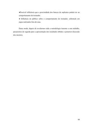 66
●Possível influência que a proximidade dos bancos de suplentes poderá ter no
comportamento do treinador.
● Influência do público sobre o comportamento do treinador, sobretudo em
jogos realizados fora de casa.
Deste modo, depois de revelarmos toda a metodologia inerente a este trabalho,
passaremos de seguida para a apresentação dos resultados obtidos e posterior discussão
dos mesmos.
 