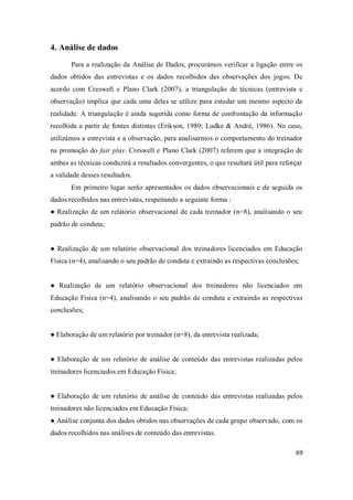 69
4. Análise de dados
Para a realização da Análise de Dados, procurámos verificar a ligação entre os
dados obtidos das entrevistas e os dados recolhidos das observações dos jogos. De
acordo com Creswell e Plano Clark (2007), a triangulação de técnicas (entrevista e
observação) implica que cada uma delas se utilize para estudar um mesmo aspecto da
realidade. A triangulação é ainda sugerida como forma de confrontação da informação
recolhida a partir de fontes distintas (Erikson, 1989; Ludke & André, 1986). No caso,
utilizámos a entrevista e a observação, para analisarmos o comportamento do treinador
na promoção do fair play. Creswell e Plano Clark (2007) referem que a integração de
ambas as técnicas conduzirá a resultados convergentes, o que resultará útil para reforçar
a validade desses resultados.
Em primeiro lugar serão apresentados os dados observacionais e de seguida os
dados recolhidos nas entrevistas, respeitando a seguinte forma :
● Realização de um relatório observacional de cada treinador (n=8), analisando o seu
padrão de conduta;
● Realização de um relatório observacional dos treinadores licenciados em Educação
Física (n=4), analisando o seu padrão de conduta e extraindo as respectivas conclusões;
● Realização de um relatório observacional dos treinadores não licenciados em
Educação Física (n=4), analisando o seu padrão de conduta e extraindo as respectivas
conclusões;
● Elaboração de um relatório por treinador (n=8), da entrevista realizada;
● Elaboração de um relatório de análise de conteúdo das entrevistas realizadas pelos
treinadores licenciados em Educação Física;
● Elaboração de um relatório de análise de conteúdo das entrevistas realizadas pelos
treinadores não licenciados em Educação Física;
● Análise conjunta dos dados obtidos nas observações de cada grupo observado, com os
dados recolhidos nas análises de conteúdo das entrevistas.
 