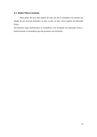 70
4.1. Dados Observacionais
Neste ponto far-se-á uma análise de cada um dos 8 treinadores da amostra em
função do seu nível de formação, ou seja, se têm, ou não, curso superior de Educação
Física.
Em primeiro lugar analisaremos os treinadores com formação em Educação Física e
posteriormente os treinadores que não possuem essa formação.
 